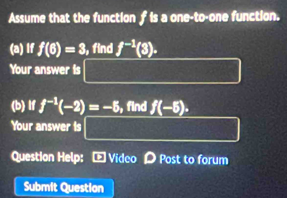 Assume that the function f is a one-to-one function. 
(a) If f(6)=3, , find f^(-1)(3). 
Your answer is x^2-5x+(1+△^2 frac (12)^2 f(-x)=-f(x)
(b) If f^(-1)(-2)=-5 , find f(-6). 
Your answer is □ 
Question Help: - Video D Post to forum 
Submit Question