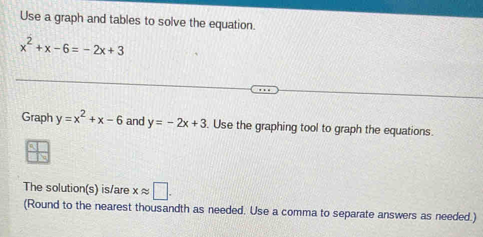 Use a graph and tables to solve the equation.
x^2+x-6=-2x+3
Graph y=x^2+x-6 and y=-2x+3. Use the graphing tool to graph the equations. 
The solution(s) is/are xapprox □. 
(Round to the nearest thousandth as needed. Use a comma to separate answers as needed.)