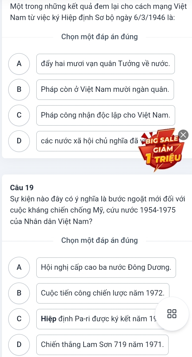 Một trong những kết quả đem lại cho cách mạng Việt
Nam từ việc ký Hiệp định Sơ bộ ngày 6/3/1946 là:
Chọn một đáp án đúng
A đẩy hai mươi vạn quân Tưởng về nước.
B Pháp còn ở Việt Nam mười ngàn quân.
C Pháp công nhận độc lập cho Việt Nam.
D các nước xã hội chủ nghĩa đã ViBIG SALE
GIảM
TRiệU
Câu 19
Sự kiện nào đây có ý nghĩa là bước ngoặt mới đối với
cuộc kháng chiến chống Mỹ, cứu nước 1954-1975
của Nhân dân Việt Nam?
Chọn một đáp án đúng
A Hội nghị cấp cao ba nước Đông Dương.
B Cuộc tiến công chiến lược năm 1972.
C Hiệp định Pa-ri được ký kết năm 19 88
D Chiến thắng Lam Sơn 719 năm 1971.