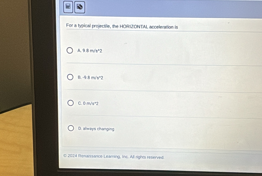 For a typical projectile, the HORIZONTAL acceleration is
A 9.8m/s^(wedge)2
B. -9.8m/s^(wedge)2
C. 0m/s^(wedge)2
D. always changing
2024 Renaissance Learning, Inc. All rights reserved.