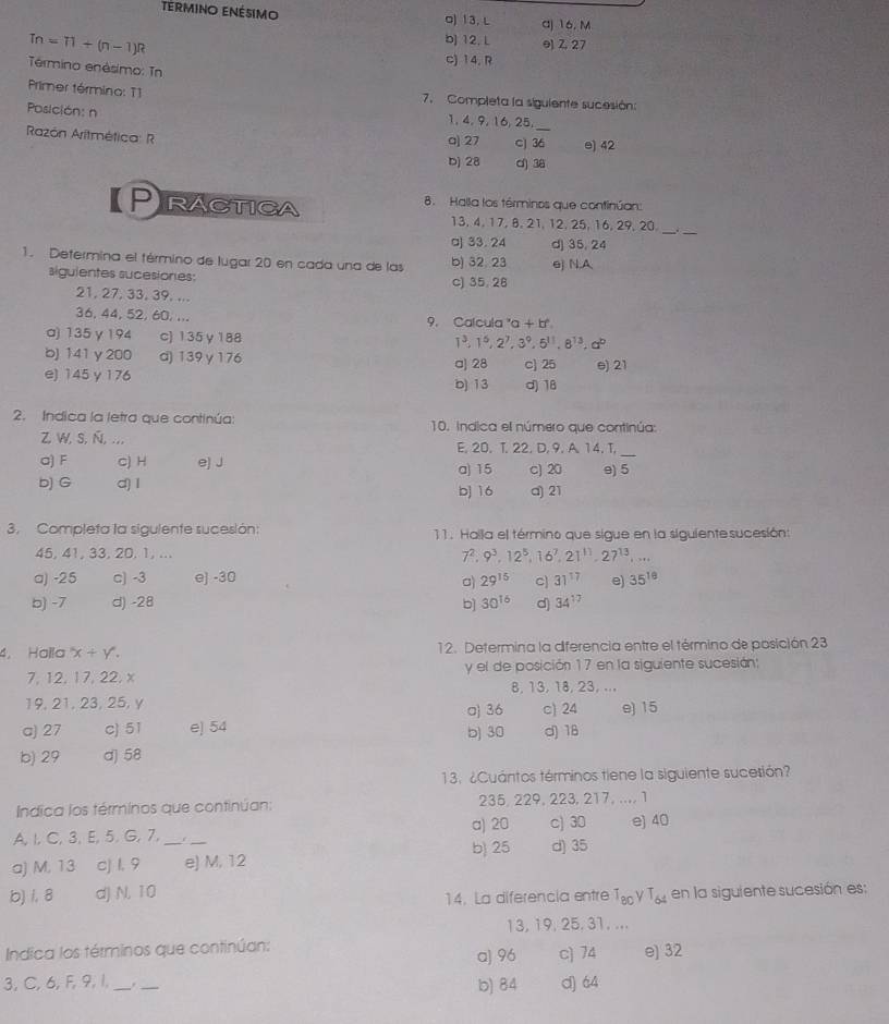 termino enésimo o) 13, L a) 16, M
b] 12. L e) Z 27
Tn=71+(n-1)R c) 14. R
Término enésimo: Tn
Primer término: T1  7. Completa la siguiente sucesión:
Posición: n 1, 4, 9, 16,25._
Razón Aritmética: R a| 27 c) 36 e) 42
bj 28 d) 38
Practica 8. Halla los términos que confinúan:
__
13,4, 17, 8, 21,12, 25, 16, 29, 20.
a) 33. 24 d] 35, 24
1. Determina el término de lugar 20 en cada una de las b) 32. 23 e) N.A
siguientes sucesiones: c) 35, 28
21, 27, 33, 39. ...
36, 44, 52, 60, ... 9. Calcula ' a+b°
a) 135 γ 194 c) 135 γ 188
1^3,1^5,2^7,3^9,5^(11),8^(13),a^b
b) 141 y200 d) 139γ 176 a) 28 c) 25 e) 21
e) 145 y 176 b) 13 d) 18
2. Indica la letra que continúa: 10. indica el número que continúa:
Z, W, S, Ñ,... E. 20. T. 22. D. 9. A. 14. T.
a) F c) H e) J a) 15 c) 20 e) 5_
b) G d) I b) 16 a) 21
3. Completa la sigulente sucesión: 11. Halla el término que sigue en la siguientesucesión:
45, 41, 33, 20. 1, ... 7^2.9^3.12^5 6^7,21^(11),27^(13),...
a) -25 c) -3 e] -30 29^(15) 31^(17) e) 35^(16)
a)
b) -7 d) -28 b] 30^(16) d) 34^(17)
4, Halla x+y. 12. Determina la diferencia entre el término de posición 23
7, 12, 17, 22. x y el de posición 17 en la siguiente sucesión:
8, 13, 18, 23, ...
19, 21, 23, 25, y σ) 36 c) 24 e) 15
a) 27 c) 51 e) 54 b) 30 d) 18
b) 29 d] 58
13. ¿Cuántos términos tiene la siguiente sucesión?
Indica los términos que continúan: 235, 229, 223, 217, ..., 1
a) 20 c) 30 e) 40
A, l, C, 3, E, 5. G, 7, r
b) 25
a) M, 13 cj 1, 9 _e) M, 12 d) 35
b) 1, 8 d) N, 10 T_80gamma T_64 en la siguiente sucesión es:
14. La diferencia entre
13, 19, 25,31, ...
Indica los términos que continúan: e) 32
a) 96 c) 74
3, C,6, F, 9,1, _._ b) 84 d) 64