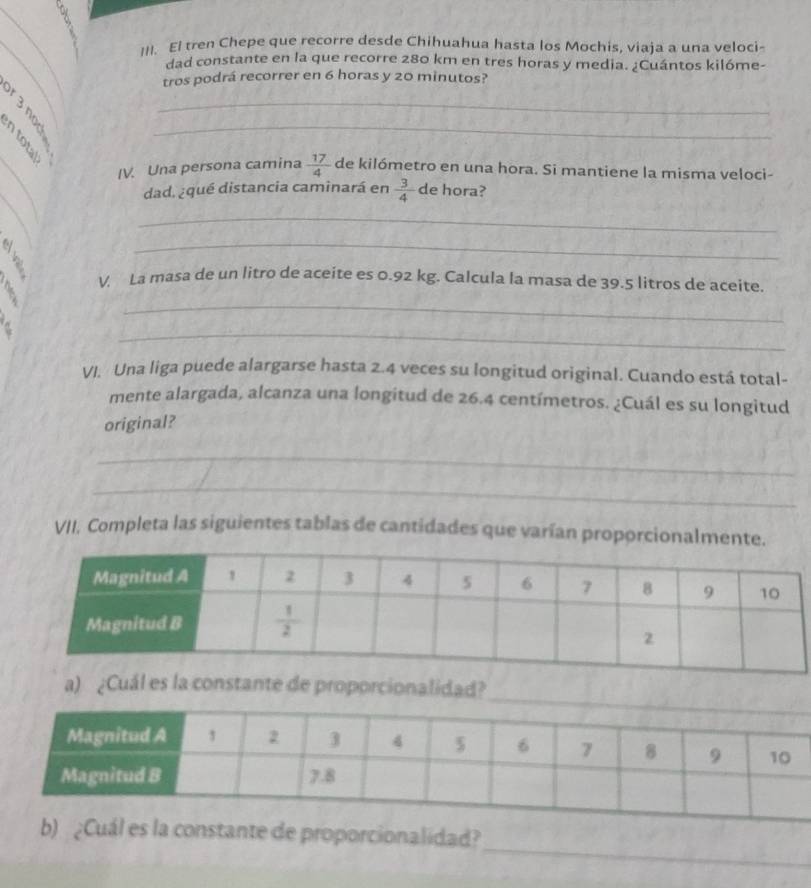 I/I. El tren Chepe que recorre desde Chihuahua hasta los Mochis, viaja a una veloci-
dad constante en la que recorre 280 km en tres horas y media. ¿Cuántos kilóme-
3 
tros podrá recorrer en 6 horas y 20 minutos?
_
_
_
IV. Una persona camina  17/4  de kilómetro en una hora. Si mantiene la misma veloci-
_
dad. ¿qué distancia caminará en  3/4  de hora?
_
C
_
? V. La masa de un litro de aceite es 0.92 kg. Calcula la masa de 39.5 litros de aceite.
_
_
VI. Una liga puede alargarse hasta 2.4 veces su longitud original. Cuando está total-
mente alargada, alcanza una longitud de 26.4 centímetros. ¿Cuál es su longitud
original?
_
_
VII. Completa las siguientes tablas de cantidades que varían proporcionalmente
a) ¿Cuál es la constante de proporcionalidad?
_
de proporcionalidad?