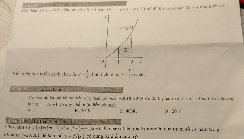 '''n só  '' Tailieuchuan.vn
Cho hàm số y=f(x) liên tục trên R và hàm số y=g(x)=xf(x^2) có đổ thi trên đoạn [0;+∈fty ] như hình vẽ:
Biết diện tích miền gạch chéo là S= 5/2  , tính tích phân I=∈tlimits _1^(4f(x)dx.
Câu 37 | Tailieuchuan.vn
Có bao nhiêu giá trị nguyên của tham số m∈ [-2018;2019] đề đồ thị hàm số y=x^3)-3mx+3 và đường
thẳng y=3x+1 có duy nhất một điểm chung?
A. 1. B. 2019 . C. 4038 . D. 2018 .
C 38 | Tailieuchuan vn. j
Cho hàm số f(x)=(m-2)x^3+x^2-(m+1)x+1. Có bao nhiêu giá trị nguyên của tham số m nằm trong
khoảng (-20;20) để hàm số y=f(|x|) có đúng ba điểm cực trị?