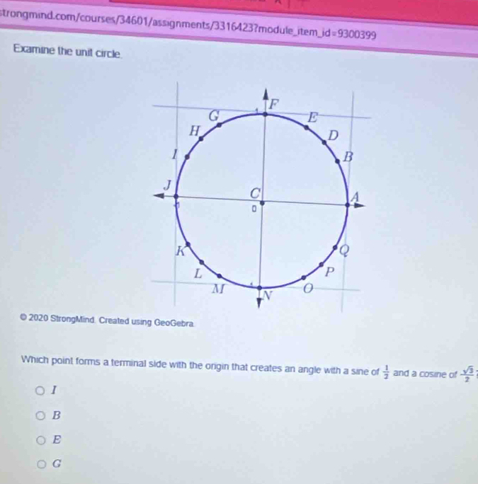 jd=9300399 
Examine the unit circle
© 2020 StrongMind. Created using GeoGebra.
Which point forms a terminal side with the origin that creates an angle with a sine of  1/2  and a cosine of  sqrt(3)/2 
I
B
E
G