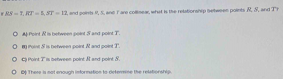 If RS=7, RT=5, ST=12 , and points R, S, and T are collinear, what is the relationship between points R, S, and T?
A) Point R is between point S and point T.
B) Point S is between point R and point T.
C) Point T is between point R and point S.
D) There is not enough information to determine the relationship.