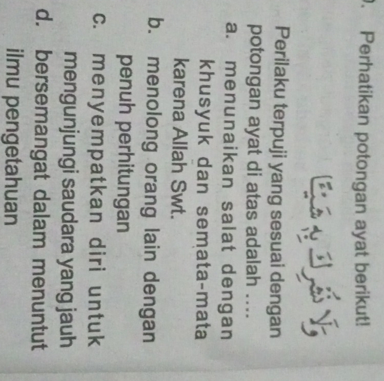 Perhatikan potongan ayat berikut!
Perilaku terpuji yang sesuai dengan
potongan ayat di atas adalah ....
a. menunaikan salat dengan
khusyuk dan semata-mata
karena Allah Swt.
b. menolong orang lain dengan
penuh perhitungan
c. menyempatkan diri untuk
mengunjungi saudara yang jauh
d. bersemangat dalam menuntut
ilmu pengetahuan