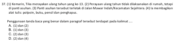 (1) Kemarin, Tika merayakan ulang tahun yang ke -13. (2) Perayaan ulang tahun tidak dilaksanakan di rumah, tetapi
di panti asuhan. (3) Panti asuhan tersebut terletak di Jalan Mawar Indah/Kecamatan Sejahtera. (4) Ia membagikan
alat tulis: polpoin, buku, pensil dan penghapus.
Penggunaan tanda baca yang benar dalam paragraf tersebut terdapat pada kalimat ....
A. (1) dan (2)
B. (1) dan (3)
C. (2) dan (3)
D. (2) dan (4)