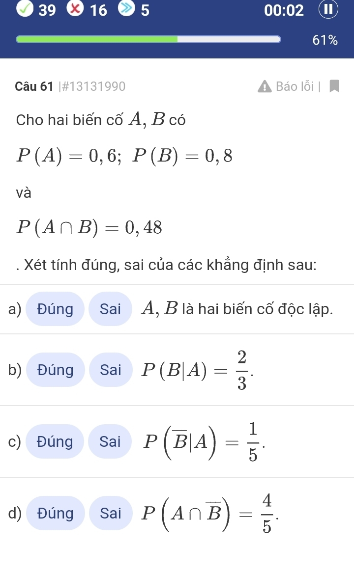 39 16 5 00:02 I
61%
Câu 61 |#13131990 Báo lỗi 
Cho hai biến cố A, B có
P(A)=0,6; P(B)=0,8
và
P(A∩ B)=0,48
Xét tính đúng, sai của các khẳng định sau: 
a) Đúng Sai A, B là hai biến cố độc lập. 
b) Đúng Sai P(B|A)= 2/3 . 
c) Đúng Sai P(overline B|A)= 1/5 . 
d) Đúng Sai P(A∩ overline B)= 4/5 .