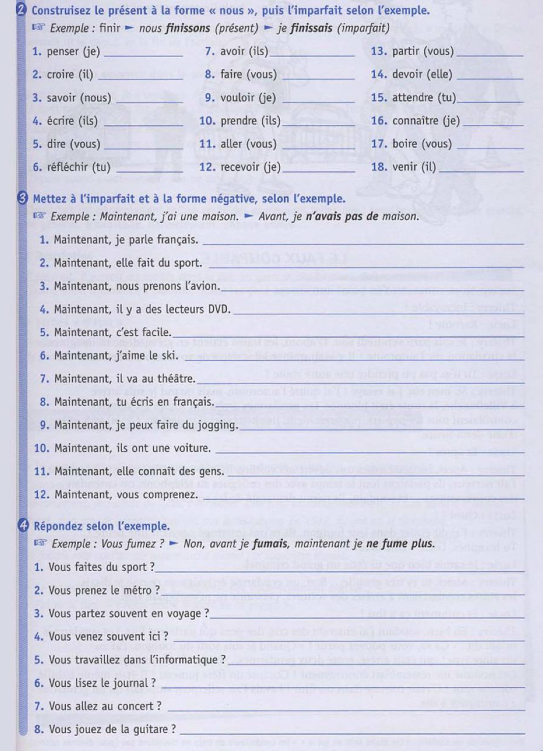 Construisez le présent à la forme « nous », puis l'imparfait selon l'exemple.
130° Exemple : finir  nous finissons (présent) — je finissais (imparfait)
1. penser (je)_ 7. avoir (ils) _13. partir (vous)_
2. croire (il) _8. faire (vous) _14. devoir (elle)_
3. savoir (nous) _9. vouloir (je) _15. attendre (tu)_
4. écrire (ils) _10. prendre (ils)_ 16. connaître (je)_
5. dire (vous) _11. aller (vous) _17. boire (vous)_
6. réfléchir (tu) _12. recevoir (je)_ 18. venir (il)_
* Mettez à l'imparfait et à la forme négative, selon l'exemple.
** Exemple : Maintenant, j’ai une maison. — Avant, je n’avais pas de maison.
1. Maintenant, je parle français._
2. Maintenant, elle fait du sport._
3. Maintenant, nous prenons l’avion._
4. Maintenant, il y a des lecteurs DVD._
5. Maintenant, c’est facile._
6. Maintenant, j’aime le ski._
7. Maintenant, il va au théâtre._
8. Maintenant, tu écris en français._
9. Maintenant, je peux faire du jogging._
10. Maintenant, ils ont une voiture._
11. Maintenant, elle connaît des gens._
12. Maintenant, vous comprenez._
4  Répondez selon l’exemple.
** Exemple : Vous fumez ? — Non, avant je fumais, maintenant je ne fume plus.
1. Vous faites du sport ?_
2. Vous prenez le métro ?_
3. Vous partez souvent en voyage ?_
4. Vous venez souvent ici ?_
5. Vous travaillez dans l'informatique ?_
6. Vous lisez le journal ?_
7. Vous allez au concert ?_
8. Vous jouez de la guitare ?_