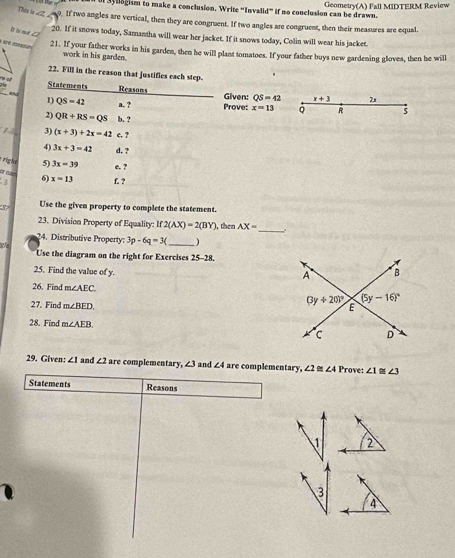 of syllegism to make a conclusion. Write “Invalid” if no conclusion can be drawn. Geometry(A) Fall MIDTERM Review
This is _Z 9. If two angles are vertical, then they are congruent. If two angles are congruent, then their measures are equal.
lt is not ∠2
20. If it snows today, Samantha will wear her jacket. If it snows today, Colin will wear his jacket.
à are measuré
21. If your father works in his garden, then he will plant tomatoes. If your father buys new gardening gloves, then he will
work in his garden.
22. Fill in the reason that justifies each step.
re of
g  Statements Reasons Given: QS=42 x+3 2x
and
1) QS=42 a. ? Prove: x=13 Q R
s
2) QR+RS=QS b. ?
3) (x+3)+2x=42 c. ?
4) 3x+3=42 d. ?
right 5) 3x=39 e. ?
er nan
3 6) x=13 f. ?
S? Use the given property to complete the statement.
23. Division Property of Equality: If2(AX)=2(BY) , then AX= _.
24. Distríbutive Property: 3p-6q=3( _)
gle
Use the diagram on the right for Exercises 25-28.
25. Find the value of y. 
26. Find m∠ AEC.
27. Find m∠ BED.
28. Find m∠ AEB.
29. Given: ∠ 1 and ∠ 2 are complementary, ∠ 3 and ∠ 4 are complementary, ∠ 2≌ ∠ 4 Prove: ∠ 1≌ ∠ 3
Statements Reasons
1
3