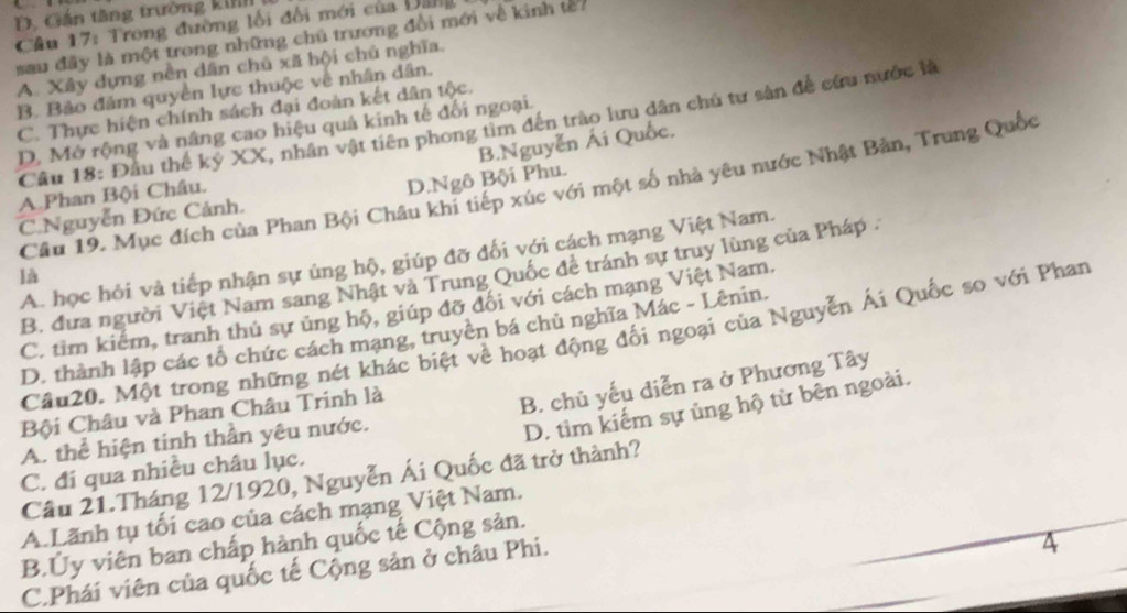 D. Gán tăng trường ki
Câu 17: Trong đường lối đổi mới của Di
sau đây là một trong những chủ trương đổi mới về kinh tế
A. Xây dựng nền dân chủ xã hội chủ nghĩa.
B. Bảo đâm quyền lực thuộc về nhân dân.
C. Thực hiện chính sách đại đoàn kết dân tộc.
Câu 18: Đầu thế kỷ XX, nhân vật tiên phong tìm đến trào lưu dân chủ tư sản để cứu nước là
D. Mở rộng và nâng cao hiệu quả kinh tế đối ngoại.
B.Nguyễn Ái Quốc.
Câu 19. Mục đích của Phan Bội Châu khi tiếp xúc với một số nhà yêu nước Nhật Bản, Trung Quốc
A.Phan Bội Châu.
C.Nguyễn Đức Cảnh. D.Ngô Bội Phu.
A. học hỏi và tiếp nhận sự ủng hộ, giúp đỡ đối với cách mạng Việt Nam.
là
B. đưa người Việt Nam sang Nhật và Trung Quốc đề tránh sự truy lùng của Pháp .
C. tim kiểm, tranh thủ sự ủng hộ, giúp đỡ đối với cách mạng Việt Nam.
D. thành lập các tổ chức cách mạng, truyền bá chủ nghĩa Mác - Lênin.
Câu20. Một trong những nét khác biệt về hoạt động đối ngoại của Nguyễn Ái Quốc so với Phan
Bội Châu và Phan Châu Trinh là
B. chủ yếu diễn ra ở Phương Tây
A. thể hiện tinh thần yêu nước.
D. tìm kiếm sự ủng hộ từ bên ngoài.
C. đi qua nhiều châu lục.
Cầu 21.Tháng 12/1920, Nguyễn Ái Quốc đã trở thành?
A.Lãnh tụ tối cao của cách mạng Việt Nam.
B.Ủy viên ban chấp hành quốc tế Cộng sản.
C.Phái viên của quốc tế Cộng sản ở châu Phi.
4