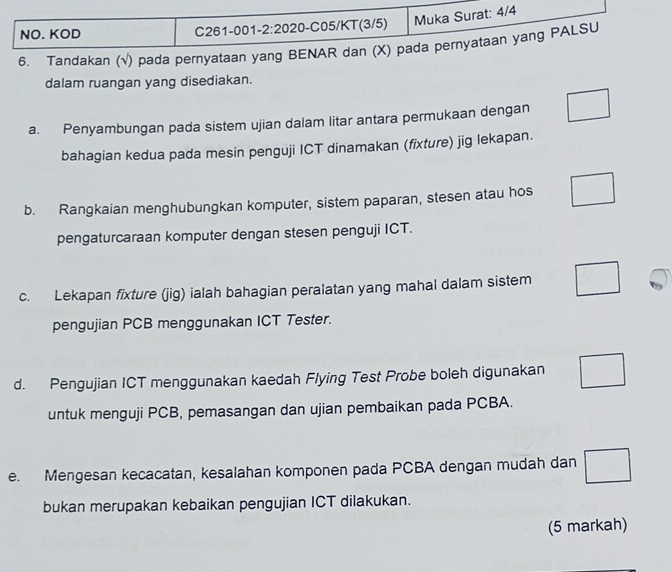 Tandakan (√) pada pernyataan yang BE 
dalam ruangan yang disediakan. 
a. Penyambungan pada sistem ujian dalam litar antara permukaan dengan 
bahagian kedua pada mesin penguji ICT dinamakan (fixture) jig lekapan. 
b. Rangkaian menghubungkan komputer, sistem paparan, stesen atau hos 
pengaturcaraan komputer dengan stesen penguji ICT. 
c. Lekapan fixture (jig) ialah bahagian peralatan yang mahal dalam sistem 
pengujian PCB menggunakan ICT Tester. 
d. Pengujian ICT menggunakan kaedah Flying Test Probe boleh digunakan 
untuk menguji PCB, pemasangan dan ujian pembaikan pada PCBA. 
e. Mengesan kecacatan, kesalahan komponen pada PCBA dengan mudah dan 
bukan merupakan kebaikan pengujian ICT dilakukan. 
(5 markah)