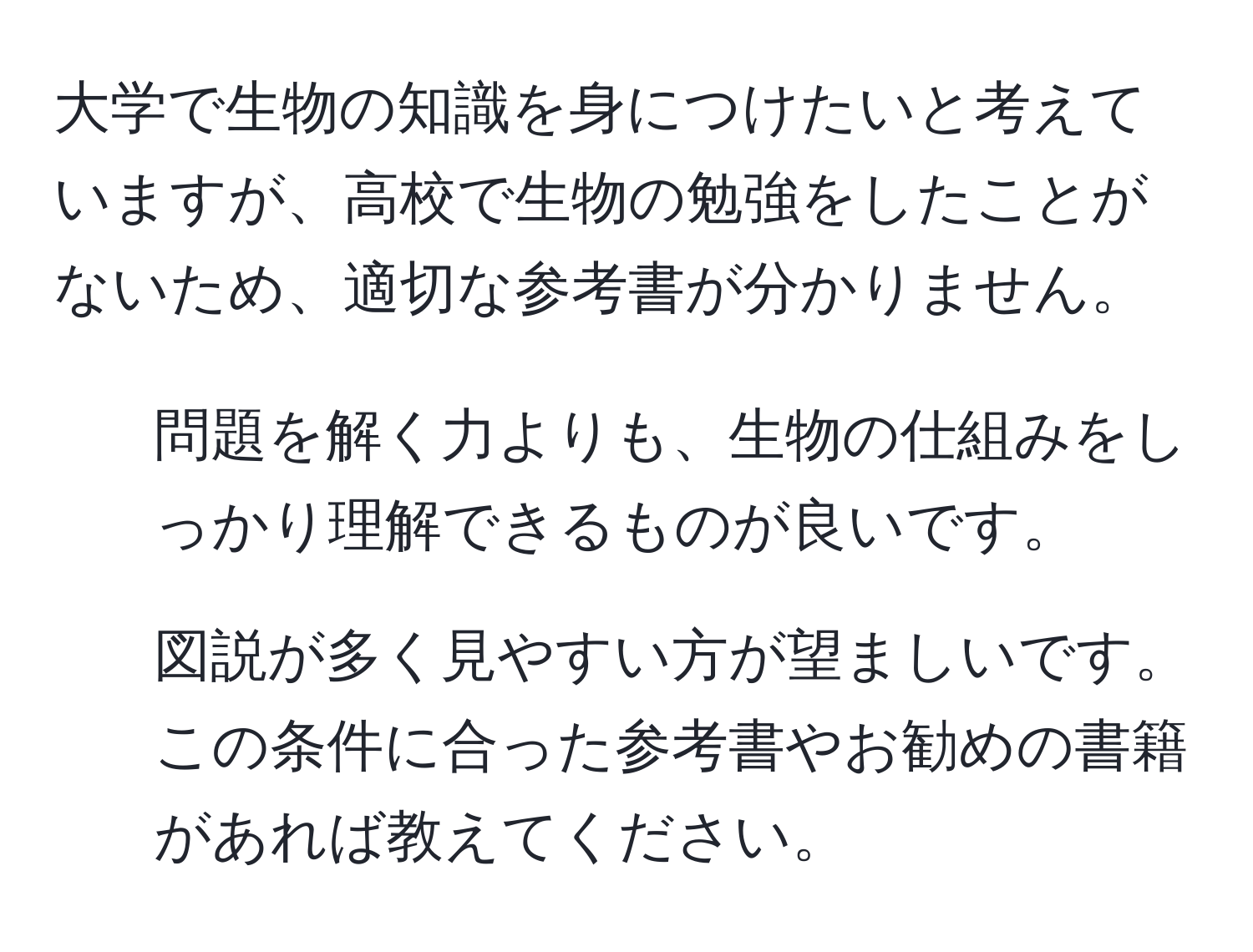 大学で生物の知識を身につけたいと考えていますが、高校で生物の勉強をしたことがないため、適切な参考書が分かりません。  
- 問題を解く力よりも、生物の仕組みをしっかり理解できるものが良いです。  
- 図説が多く見やすい方が望ましいです。  
この条件に合った参考書やお勧めの書籍があれば教えてください。