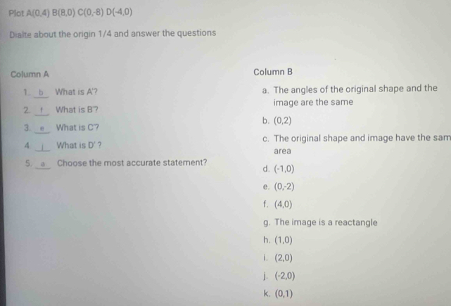 Plot A(0.4)B(8,0) C(0,-8) D(-4,0)
Dialte about the origin 1/4 and answer the questions
Column A Column B
1. What is A '? a. The angles of the original shape and the
2. What is B'? image are the same
b. (0,2)
3. What is C'?
4. What is D' ? c. The original shape and image have the sam
area
5. a Choose the most accurate statement? d. (-1,0)
e. (0,-2)
f. (4,0)
g. The image is a reactangle
h. (1,0)
i. (2,0)
j. (-2,0)
k. (0,1)