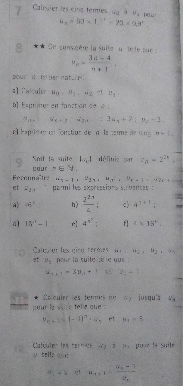 Calculer les cinq termes u_0 à U_4 pour :
u_n=80* 1,1^n+20* 0,9^n
8 ★ ★ On considère la suite  u telle que :
u_n= (3n+4)/n+1 ,
pour n entier naturel.
a) Calculer u_0,u_1,u_2 et u_3.
b) Exprimer en fonction de n :
u_n-1;u_n+2;u_2n-1;3u_n+2;u_n-3..
c) Exprimer en fonction de n le terme de ran n+1,
Soit la suite (u_n) définie par u_n=2^(2n).
pour n∈ N.
Reconnaître u_n+1,u_2n,u_n^2,u_n-1,u_2n+1
et u_2n-1 parmi les expressions suivantes :
a) 16^n; b)  2^(2n)/4 ; c) 4^(n+1);
d) 16^n-1; e) 4^(n^2) f) 4* 16^n.
1O Calculer les cinq termes u_1,u_2,u_3,u_4
et u_5 pour la suite telle que .
u_n+1=3u_n+1 et u_0=1
I Calculer les termes de u_2 jusqu'à U_H
pour la suite telle que :
u_n+1=(-1)^n· u_n et u_1=5.
12 Calculer les termes u_2 à u_2 1 pour la suite
u telle que :
u_1=5 et u_n+1=frac u_n-1u_n.