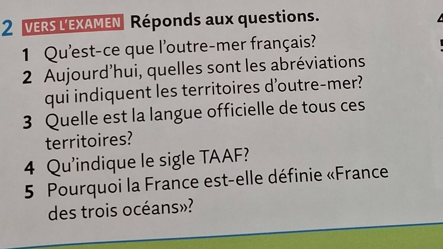 VERS LEXAMEN Réponds aux questions. 
1 Qu'est-ce que l'outre-mer français? 
2 Aujourd'hui, quelles sont les abréviations 
qui indiquent les territoires d'outre-mer? 
3 Quelle est la langue officielle de tous ces 
territoires? 
4 Qu'indique le sigle TAAF? 
5 Pourquoi la France est-elle définie «France 
des trois océans»?