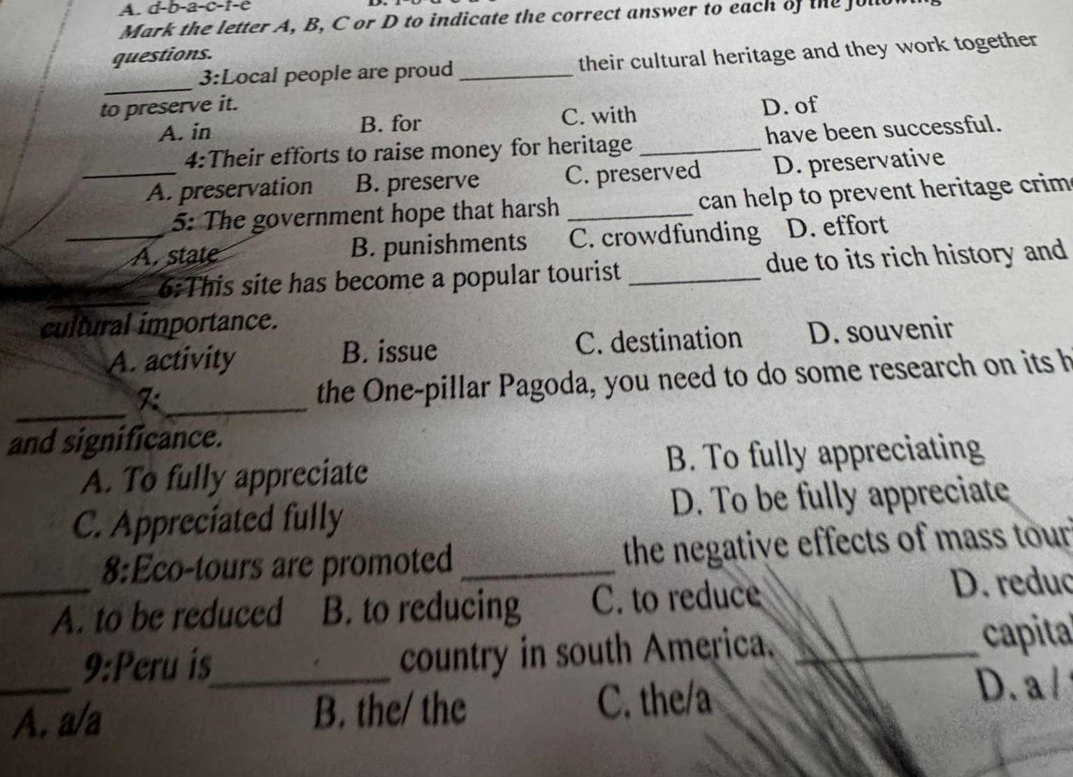 d-b- -a-c-t-e
Mark the letter A, B, C or D to indicate the correct answer to each of the ful
questions.
3:Local people are proud_ their cultural heritage and they work together
_
to preserve it. D. of
A. in B. for C. with
4:Their efforts to raise money for heritage _have been successful.
_A. preservation B. preserve C. preserved D. preservative
5: The government hope that harsh _ can help to prevent heritage crim .
_A. state B. punishments C. crowdfunding D. effort
6:This site has become a popular tourist _due to its rich history and
cultural importance.
A. activity C. destination D. souvenir
B. issue
_
F:_
the One-pillar Pagoda, you need to do some research on its h
and significance.
A. To fully appreciate B. To fully appreciating
C. Appreciated fully D. To be fully appreciate
8:Eco-tours are promoted _the negative effects of mass tour 
_A. to be reduced B. to reducing C. to reduce
D. reduc
9:Peru is_
country in south America. _capita
_A. a/a B. the/ the C. the/a
D. a
