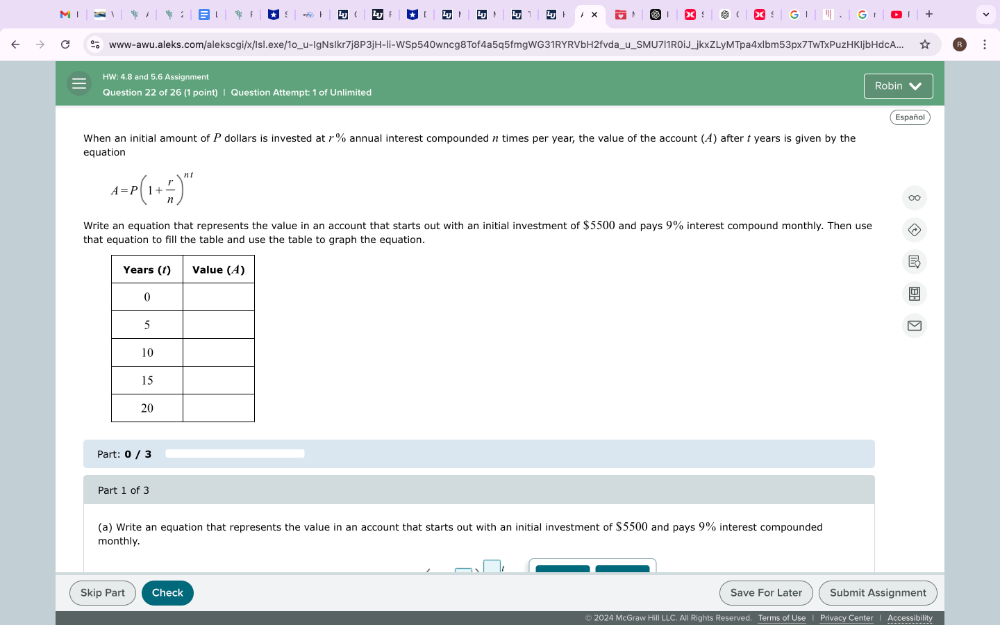 Ⅰ : `  G " G 
www-awu.aleks.com/alekscgi/x/IsI.exe/1o_u-IgNsIkr7j8P3jH-li-WSp540wncg8Tof4a5q5fmgWG31RYRVbH2fvda_u_SMU7l1R0iJ_jkxZLyMTpa4xlbm53px7TwTxPuzHKIjbHdcA... : 
HW: 4.8 and 5.6 Assignment Robin 
Question 22 of 26 (1 point) | Question Attempt: 1 of Unlimited 
Español 
When an initial amount of P dollars is invested at 7% annual interest compounded n times per year, the value of the account (A) after 1 years is given by the 
equation
A=P(1+ r/n )^nt
∞ 
Write an equation that represents the value in an account that starts out with an initial investment of $5500 and pays 9% interest compound monthly. Then use 
that equation to fill the table and use the table to graph the equation. 
Part: 0 / 3 
Part 1 of 3 
(a) Write an equation that represents the value in an account that starts out with an initial investment of $5500 and pays 9% interest compounded 
monthly. 
Skip Part Check Save For Later Submit Assignment 
2024 McGraw Hill LLC. All Rights Reserved. Terms of Use | Privecy Center | Accessibility