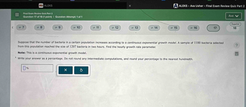 ALEKS × ALEKS - Ava Usher - Final Exam Review Quiz Part 2 
Final Exsm Review Quiz Part 2 
Question 17 of 18 (1 point) | Question Attempt: 1 of 1 Ava 
Español
8 9 10 11 12 13 14 15 16 17 18
Suppose that the number of bacteria in a certain population increases according to a continuous exponential growth model. A sample of 1100 bacteria selected ? 
from this population reached the size of 1207 bacteria in two hours. Find the hourly growth rate parameter. 
Note: This is a continuous exponential growth model. 
Write your answer as a percentage. Do not round any intermediate computations, and round your percentage to the nearest hundredth. 
] %
×