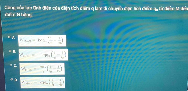 Công của lực tĩnh điện của điện tích điểm q làm di chuyển điện tích điểm q_0 từ điểm M đến
điểm N bằng:
A. W_Mto N=kqq_o(frac 1r_N-frac 1r_M)
B. W_Mto N=-kqq_o(frac 1r_N-frac 1r_M)
C. W_Mto N=frac kqq_0varepsilon _0(frac 1r_M-frac 1r_N)
D. W_Mto N=kqq_o(frac 1(r_M)^2-frac 1(r_N)^2)