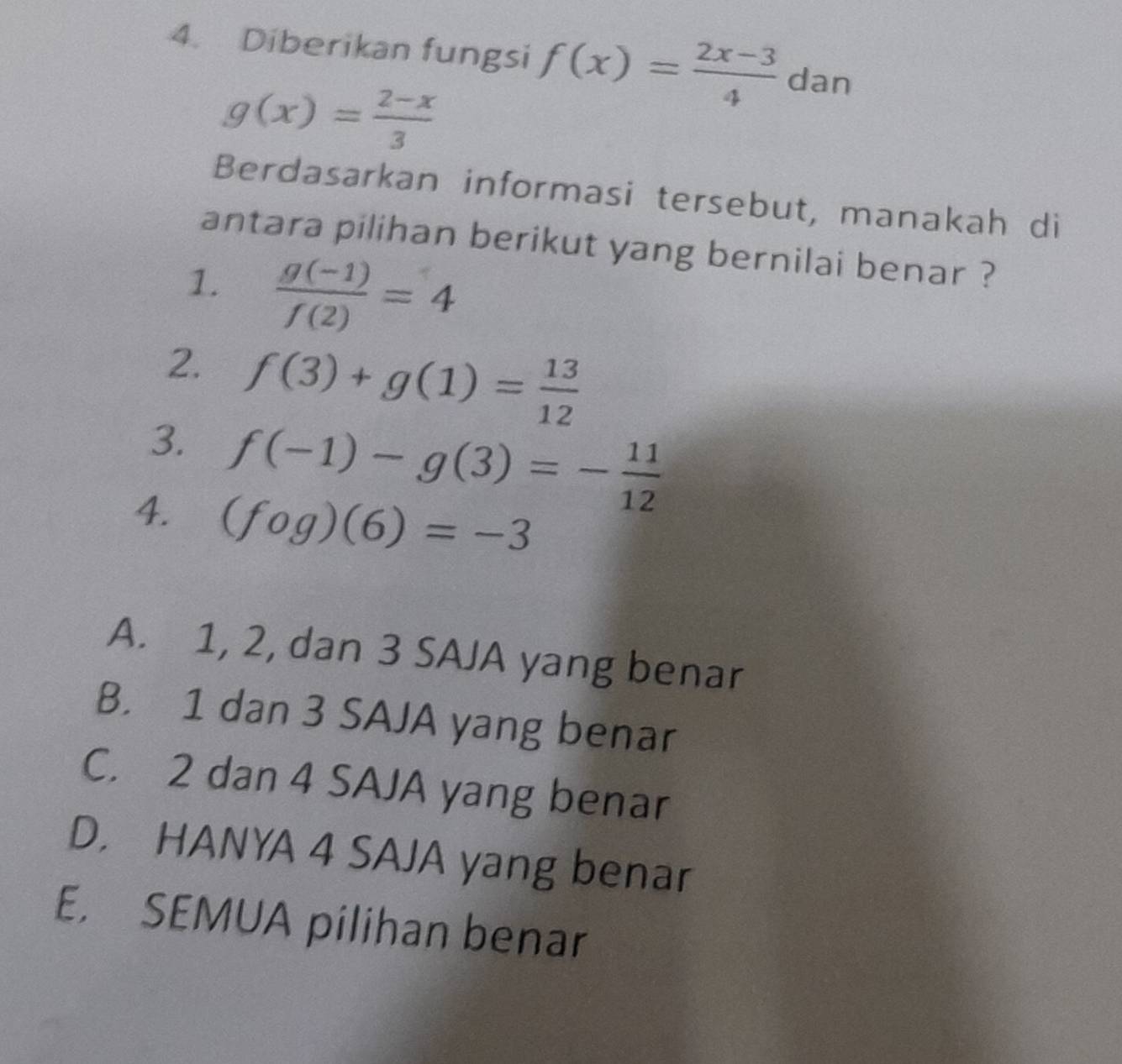 Diberikan fungsi f(x)= (2x-3)/4  dan
g(x)= (2-x)/3 
Berdasarkan informasi tersebut, manakah di
antara pilihan berikut yang bernilai benar ?
1.  (g(-1))/f(2) =4
2. f(3)+g(1)= 13/12 
3. f(-1)-g(3)=- 11/12 
4. (fog)(6)=-3
A. 1, 2, dan 3 SAJA yang benar
B. 1 dan 3 SAJA yang benar
C. 2 dan 4 SAJA yang benar
D. HANYA 4 SAJA yang benar
E. SEMUA pilihan benar