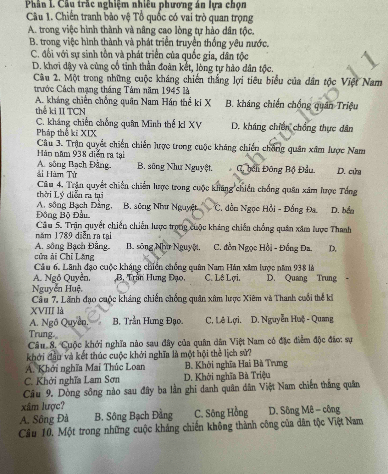 Phân I. Câu trắc nghiệm nhiêu phương án lựa chọn
Câu 1. Chiến tranh bảo vệ Tổ quốc có vai trò quan trọng
A. trong việc hình thành và nâng cao lòng tự hào dân tộc.
B. trong việc hình thành và phát triển truyền thống yêu nước.
C. đối với sự sinh tồn và phát triển của quốc gia, dân tộc
D. khơi dậy và củng cổ tinh thần đoàn kết, lòng tự hào dân tộc.
Câu 2. Một trong những cuộc kháng chiến thắng lợi tiêu biểu của dân tộc Việt Nam
rước Cách mạng tháng Tám năm 1945 là
A. kháng chiến chống quân Nam Hán thế kỉ X B. kháng chiến chống quân Triệu
thế ki II TCN
C. kháng chiến chống quân Minh thế kỉ XV D. kháng chiến chống thực dân
Pháp thế kỉ XIX
Câu 3. Trận quyết chiến chiến lược trong cuộc kháng chiến chống quân xâm lược Nam
Hán năm 938 diễn ra tại
A. sông Bạch Đằng. B. sông Như Nguyệt. C. bến Đông Bộ Đầu. D. cửa
ải Hàm Tử
Câu 4. Trận quyết chiến chiến lược trong cuộc kháng chiến chống quân xâm lược Tổng
thời Lý diễn ra tại
A. sông Bạch Đằng. B. sông Như Nguyệt. C. đồn Ngọc Hồi - Đống Đa. D. bến
Đông Bộ Đầu.
Câu 5. Trận quyết chiến chiến lược trong cuộc kháng chiến chống quân xâm lược Thanh
năm 1789 diễn ra tại
A. sông Bạch Đằng. B. sông Như Nguyệt. C. đồn Ngọc Hồi - Đống Đa. D.
cửa ải Chi Lăng
Câu 6. Lãnh đạo cuộc kháng chiến chống quân Nam Hán xâm lược năm 938 là
A. Ngô Quyền. B. Trần Hưng Đạo. C. Lê Lợi. D. Quang Trung
Nguyễn Huệ.
Câu 7. Lãnh đạo cuộc kháng chiến chống quân xâm lược Xiêm và Thanh cuối thế ki
XVIII là
A. Ngô Quyên. B. Trần Hưng Đạo. C. Lê Lợi. D. Nguyễn Huệ - Quang
Trung.。
Câu 8. Cuộc khởi nghĩa nào sau đây của quân dân Việt Nam có đặc điểm độc đáo: sự
khởi đầu và kết thúc cuộc khởi nghĩa là một hội thể lịch sử?
A. Khởi nghĩa Mai Thúc Loan B. Khởi nghĩa Hai Bà Trưng
C. Khởi nghĩa Lam Sơn D. Khởi nghĩa Bà Triệu
Câu 9. Dòng sông nào sau đây ba lần ghi danh quân dân Việt Nam chiến thắng quân
xâm lược?
A. Sông Đà B. Sông Bạch Đằng C. Sông Hồng D. Sông Mê - công
Câu 10. Một trong những cuộc kháng chiến không thành công của dân tộc Việt Nam