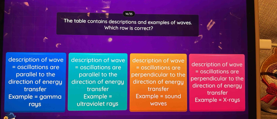 14/35
The table contains descriptions and examples of waves.
Which row is correct?
description of wave description of wave description of wave description of wave
= oscillations are = oscillations are = oscillations are = oscillations are
parallel to the parallel to the perpendicular to the
direction of energy direction of energy direction of energy perpendicular to the
transfer transfer transfer direction of energy
transfer
Example = gamma Example = Example = sound Example = X-rays
rays ultraviolet rays waves