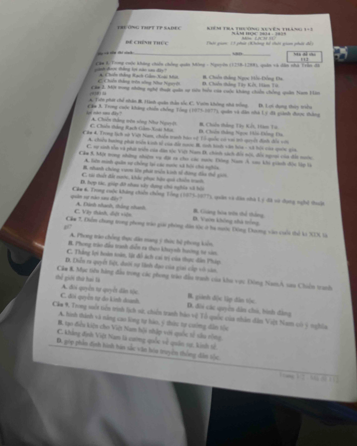 TRUÔNG THPT TP SADEC Kiêm tra thường xuyên thàng 1+3
NÂM HQC 2024 - 2025
Môn LJCH SL
Dể Chính thức  Thời giam: 15 phút (Không kế thời gian phát để)
je và còu zhí sinh_ NBD_ Mã đễ thì
112
Cầu L Trong cuộc không chiến chống quân Mông - Nguyên (1258-1288), quân và dân nhà Trần đã
piành được thắng lợi nào sau dây?
A. Chiến thắng Rạch Gầm-Xoài Mit B. Chiến thắng Ngọc Hồi-Đồng Đa.
C. Chiến thắng trên sông Như Nguyệt D. Chiến thắng Tây Kết, Hàm Tử.
Căm 2. Một trong những nghệ thuật quân sự tiên hiểu của cuộc kháng chiến chống quân Nam Hin
(938)l
A. Tiên phát chế nhân B. Hành quân thằn tốc C. Vườn không nhà trống. D. 1ợi dụng thủy triều
Căm 3. Trong cuộc kháng chiến chống Tổng (1975-1077), quân và dân nhà Lý đã giành được thắng
lpi nho sau diy?
A. Chiến thắng trên sông Như Nguyệ B Chiến thắng Tây Kết, Hàm Từ,
C. Chiến thắng Rạch Gảm-Xoài Mit D. Chiến thắng Ngọc Hồi-Đồng Đa
Căm 4. Trong lịch nử Việt Nam, chiến tranh báo vệ Tổ quốc có vai trò quyết định đổi với
A. chiếu hưởng phát triển kinh tễ của đất nợc B. tah hớ văn hòa - xã hội của quốc gia
C. sự sinh tên và phát triển của dân sực Việt Nam D, chính sách đổi mội, đổi ngoại của đất mước.
Cầu S. Một trong những thiệm vụ đặt ca cho các nước Đông Nam Á sao khi giánh địc lệp là
A. liên minh quân sự chống lại các nước sã bội chủ nghĩa
B. nhanh chống vươn lên phát tiển kinh tế động đầu thể giới
C. t thiết đết nước, khác gic hầu qui chiên traớh
D. hợp tác, giáp đề nhaa sây dựng chủ nghic và hải
Cho 6. Trong cuộc kháng chiến chống Tổng (1875-1077), quân và dễn nà Lý đi và dụng nghệ thuật
quin sp nho sue dly?
A. Dịnh nhnh, thắng nhanh B. Giảng hòa vên thể thắng,
C. Vây thình, đật viện D. Vườm không nhà mông,
897
Cầu 7. Diễm chung trong phong tráo giải phòng dân tộc ở ha nước Đông Dương vào cuối thể ki XIX là
A. Phong tráo chống thực dân mang ý thức hệ phong kiến.
B. Phong trào đấu tranh diễn ra theo khuỳnh hương tế sản.
C. Thắng lợi hoàn toàn, lt đô ách cai trị của thực dân Pháp.
D. Diễn ra quyết liệt, dưới sự linh đạo của giai cấp vô sản,
thế giới thứ haì là Câu & Mục tiêu hàng đẫu trong các phong trào đầu tranh của khu vực Đông NamA sau Chiến tranh
A. đội quyền tự quyết dân tộc. B. giành dộc lập dân t(c.
C. đời quyền tự do kinh doanh. D. đôi các quyền dân chú, bình đảng
Câu 9. Trong suốt tiền trình lịch sử, chiến tranh hào vệ Tổ quốc của nhân dân Việt Nam có ý nghĩa
A. hình thành và năng cao lòng tự hào, ý thức tự cường dẫn tộc
B. tạo điều kiện cho Việt Nam hội nhập với quốc tế sâu rộng.
C. khẳng định Việt Nam là cường quốc về quân sự, kinh tế.
D. góp phần định hình bán sắc văn hóa truyền thống dân sộc
V tang k ǐ Md kì