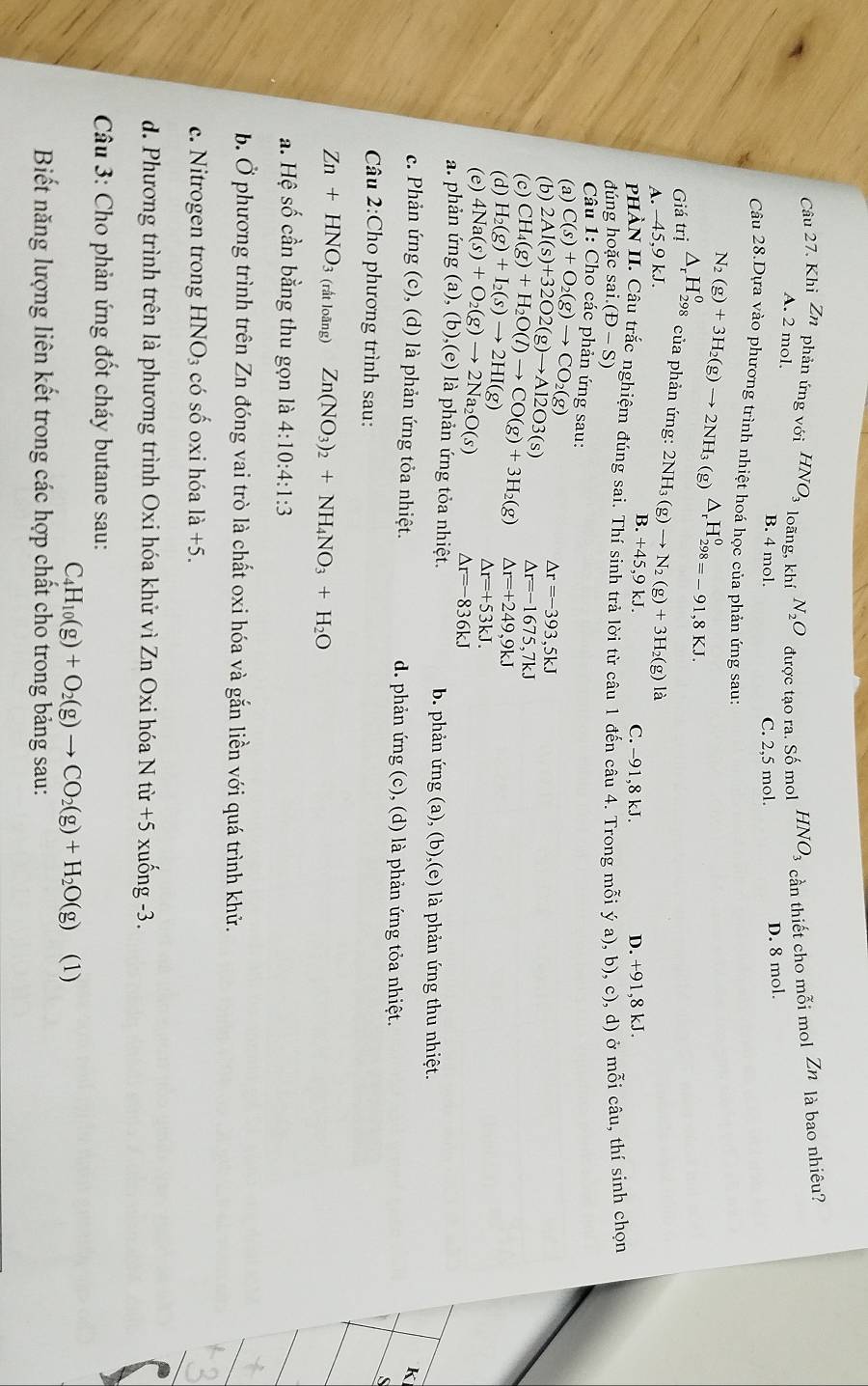 Khi Zn phản ứng với HNO_3 loãng, khí N_2O được tạo ra. Số mol HNO_3 cần thiết cho mỗi mol Zn là bao nhiêu?
A. 2 mol.
B. 4 mol. C. 2,5 mol. D. 8 mol.
Câu 28.Dựa vào phương trình nhiệt hoá học của phản ứng sau:
Giá _tri△ _rH_(298)^o N_2(g)+3H_2(g)to 2NH_3(g)△ _rH_(298)^0=-91,8KJ.
* của phản ứng: 2NH_3(g)to N_2(g)+3H_2(g)1g
A. −45,9 kJ.
B.+45.9 kJ. C. -91,8 kJ. D. +91,8 kJ.
PHÀN II. Câu trắc nghiệm đúng sai. Thí sinh trả lời từ câu 1 đến câu 4. Trong mỗi ý a), b), c), d) ở mỗi câu, thí sinh chọn
đúng hoặc sai i.(D-S)
Câu 1: Cho các phản ứng sau:
(a) C(s)+O_2(g)to CO_2(g)
(b) 2Al(s)+32O2(g)to Al2O3(s)
△ r=-393,5kJ
(c)
△ r=-1675,7kJ
(d) H_2(g)+I_2(s)to 2HI(g) CH_4(g)+H_2O(l)to CO(g)+3H_2(g) △ r=+249,9kJ
△ r=+53kJ.
(e) 4Na(s)+O_2(g)to 2Na_2O(s) △ r=-836kJ
a. phản ứng (a), (b),(e) là phản ứng tỏa nhiệt. b. phản ứng (a), (b),(e) là phản ứng thu nhiệt.
K
c. Phản ứng (c), (d) là phản ứng tỏa nhiệt. d. phản ứng (c), (d) là phản ứng tỏa nhiệt.
S
Câu 2:Cho phương trình sau:
Zn+HNO_3 (rất loãng) Zn(NO_3)_2+NH_4NO_3+H_2O
a. Hệ số cần bằng thu gọn là 4:10:4:1:3
b. Ở phương trình trên Zn đóng vai trò là chất oxi hóa và gắn liền với quá trình khử.
c. Nitrogen trong HNO_3 có số oxi hóa la+5.
d. Phương trình trên là phương trình Oxi hóa khử vì Zn Oxi hóa N từ +5 xuống -3.
Câu 3: Cho phản ứng đốt cháy butane sau:
C_4H_10(g)+O_2(g)to CO_2(g)+H_2O(g) (1)
Biết năng lượng liên kết trong các hợp chất cho trong bảng sau: