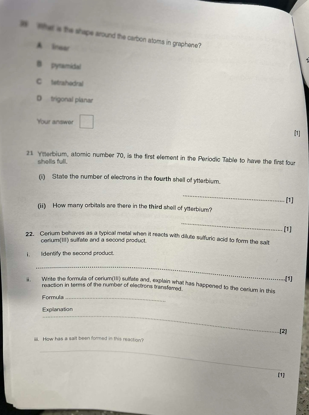 hat is the shape around the carbon atoms in graphene?
A imae
B pysamidal
C tetrahodral
D trigonal planar
Your answer^ 
[1]
21 Ytterbium, atomic number 70, is the first element in the Periodic Table to have the first four
shells full.
(i) State the number of electrons in the fourth shell of ytterbium.
_
[1]
(ii) How many orbitals are there in the third shell of ytterbium?
_
[1]
22. Cerium behaves as a typical metal when it reacts with dilute sulfuric acid to form the salt
cerium(III) sulfate and a second product.
i. Identify the second product.
_
[1]
ii. Write the formula of cerium(III) sulfate and, explain what has happened to the cerium in this
reaction in terms of the number of electrons transferred.
Formula_
_
Explanation
.[2]
iii. How has a salt been formed in this reaction?
_
[1]