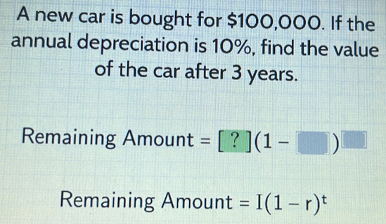 A new car is bought for $100,000. If the 
annual depreciation is 10%, find the value 
of the car after 3 years. 
Remaining Amount =[?](1-□ )^□ 
Remaining Amount =I(1-r)^t