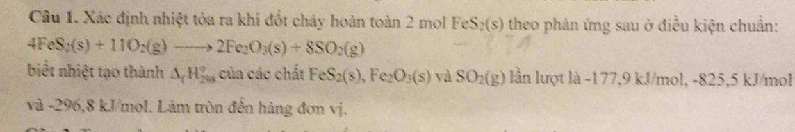 Xác định nhiệt tỏa ra khi đốt cháy hoàn toàn 2 mol FeS_2(s) theo phân ứng sau ở điều kiện chuẩn:
4FeS_2(s)+11O_2(g)to 2Fe_2O_3(s)+8SO_2(g)
biết nhiệt tạo thành △ _iH_(288)° của các chất FeS_2(s), Fe_2O_3(s) và SO_2(g) lần lượt là -177, 9 kJ/mol, -825,5 kJ/mol
và -296, 8 kJ/mol. Làm tròn đến hàng đơn vị.