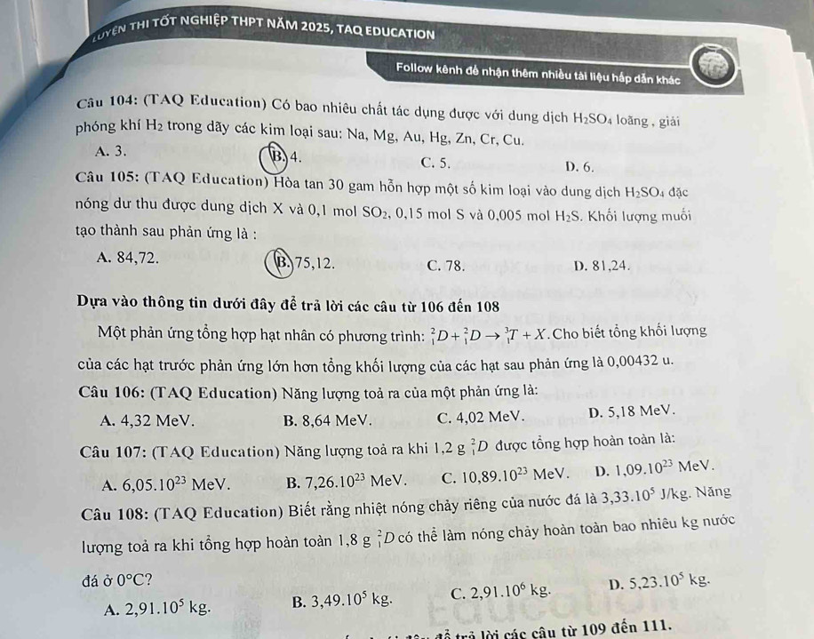 Tuyện thi tốt nghiệp thPt năm 2025, tAq education
Follow kênh để nhận thêm nhiều tài liệu hấp dẫn khác
* Câu 104: (TAQ Education) Có bao nhiêu chất tác dụng được với dung dịch H_2SO_4 loǎng, giải
phóng khí H₂ trong dãy các kim loại sau: Na, Mg, Au, Hg, Zn, Cr, Cu.
A. 3. B. 4. C. 5. D. 6.
Câu 105: (TAQ Education) Hòa tan 30 gam hỗn hợp một số kim loại vào dung dịch H_2SO_4 đặc
nóng dư thu được dung dịch X và 0,1 mol SO_2 , 0,15 mol S và 0,005 mol H_2S.  Khối lượng muối
tạao thành sau phản ứng là :
A. 84,72. B. 75,12. C. 78. D. 81,24.
Dựa vào thông tin dưới đây để trả lời các câu từ 106 đến 108
Một phản ứng tổng hợp hạt nhân có phương trình: _1^(2D+_1^2Dto _1^3T+X Cho biết tổng khối lượng
của các hạt trước phản ứng lớn hơn tổng khối lượng của các hạt sau phản ứng là 0,00432 u.
Câu 106: (TAQ Education) Năng lượng toả ra của một phản ứng là:
A. 4,32 MeV. B. 8,64 MeV. C. 4,02 MeV. D. 5,18 MeV.
* Câu 107: (TAQ Education) Năng lượng toả ra khi 1,2g_1^2D được tổng hợp hoàn toàn là:
A. 6,05.10^23) MeV B. 7,26.10^(23)MeV. C. 10,89.10^(23)MeV. D. 1,09.10^(23) MeV.
Câu 108: (TAQ Education) Biết rằng nhiệt nóng chảy riêng của nước đá là 3,33.10^5 J/K g. Năng
lượng toả ra khi tổng hợp hoàn toàn 1,8gbeginarrayr 2 1endarray L D có thể làm nóng chảy hoàn toàn bao nhiêu kg nước
đá ở 0°C ?
A. 2,91.10^5kg. B. 3,49.10^5kg. C. 2,91.10^6kg. D. 5,23.10^5kg.
trả lời các câu từ 109 đến 111.