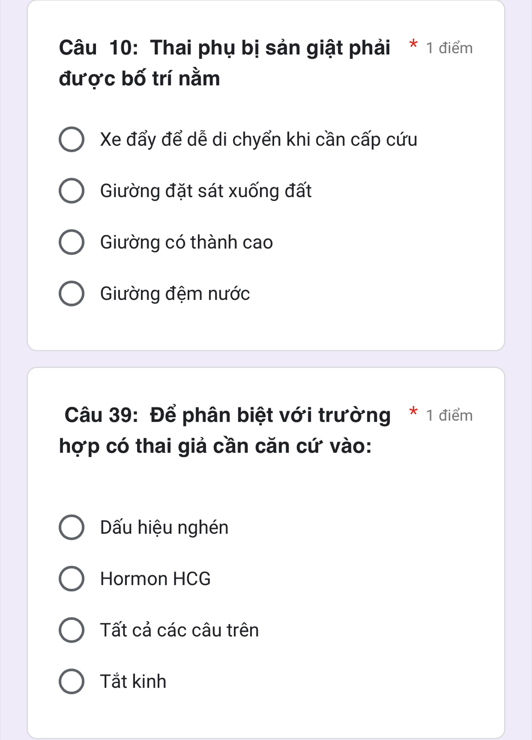 Thai phụ bị sản giật phải * 1 điểm
được bố trí nằm
Xe đẩy để dễ di chyển khi cần cấp cứu
Giường đặt sát xuống đất
Giường có thành cao
Giường đệm nước
Câu 39: Để phân biệt với trường * 1 điểm
hợp có thai giả cần căn cứ vào:
Dấu hiệu nghén
Hormon HCG
Tất cả các câu trên
Tắt kinh