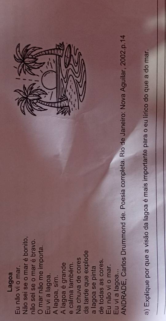 Lagoa
Eu não vi o mar.
Não sei se o mar é bonito,
não sei se o mar é bravo.
O mar não me importa.
Eu vi a lagoa.
A lagoa, sim.
A lagoa é grande
e calma também.
Na chuva de cores
da tarde que explode
a lagoa se pinta
de todas as cores.
Eu não vi o mar.
Eu vi a lagoa...
ANDRADE, Carlos Drummond de. Poesia completa. Rio de Janeiro: Nova Aguilar, 2002.p.14
a) Explique por que a visão da lagoa é mais importante para o eu lírico do que a do mar.
_
_