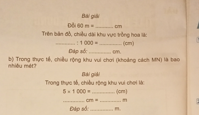 Bài giải 
Đồi 60m= _ cm
Trên bản đồ, chiều dài khu vực trồng hoa là: 
_: 1000= _ (cm)
Đáp số: _ cm. 
b) Trong thực tế, chiều rộng khu vui chơi (khoảng cách MN) là bao 
nhiêu mét? 
Bài giải 
Trong thực tế, chiều rộng khu vui chơi là:
5* 1000= _ (cm)
_ cm= _ m
Đáp số:_
m.