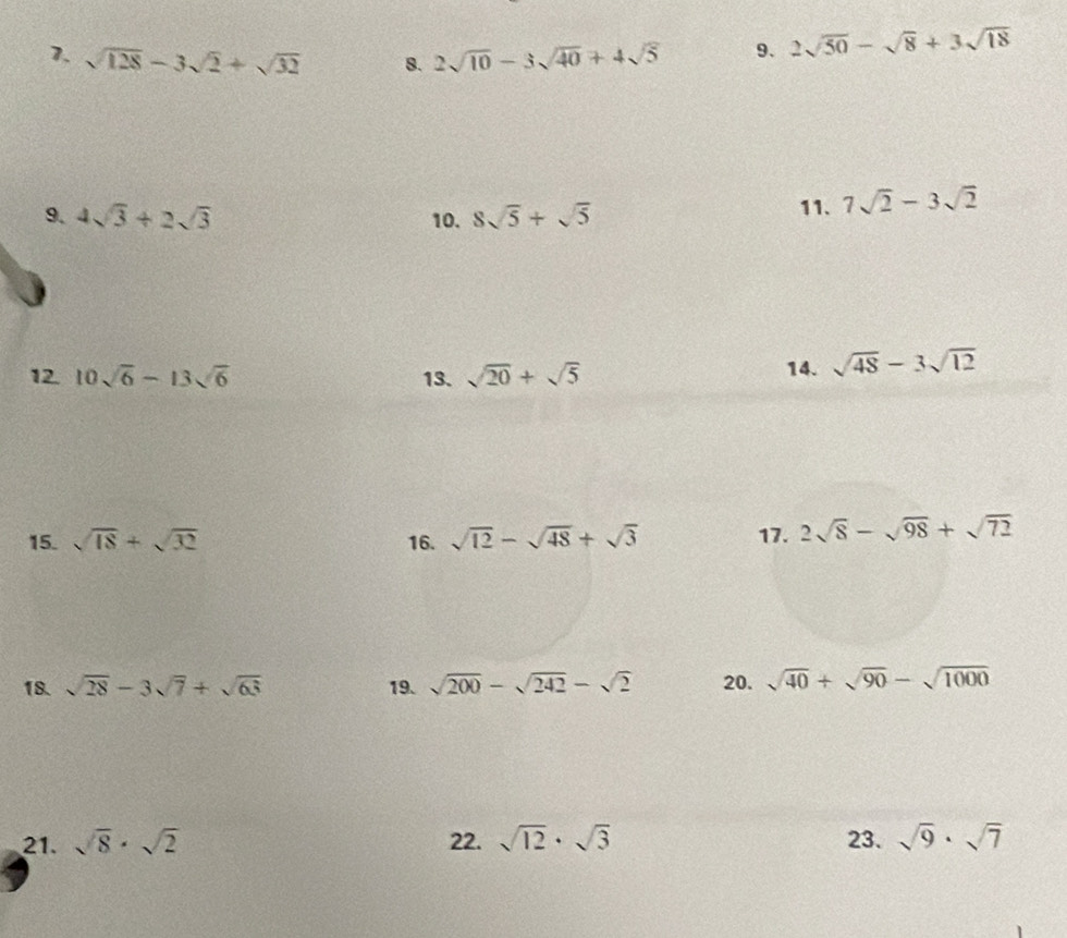 sqrt(128)-3sqrt(2)+sqrt(32) 8. 2sqrt(10)-3sqrt(40)+4sqrt(5) 9. 2sqrt(50)-sqrt(8)+3sqrt(18)
9. 4sqrt(3)+2sqrt(3) 10. 8sqrt(5)+sqrt(5) 11. 7sqrt(2)-3sqrt(2)
12. 10sqrt(6)-13sqrt(6) 13. sqrt(20)+sqrt(5) 14. sqrt(48)-3sqrt(12)
15. sqrt(18)+sqrt(32) 16. sqrt(12)-sqrt(48)+sqrt(3) 17. 2sqrt(8)-sqrt(98)+sqrt(72)
18. sqrt(28)-3sqrt(7)+sqrt(63) 19. sqrt(200)-sqrt(242)-sqrt(2) 20. sqrt(40)+sqrt(90)-sqrt(1000)
21. sqrt(8)· sqrt(2) 22. sqrt(12)· sqrt(3) 23. sqrt(9)· sqrt(7)