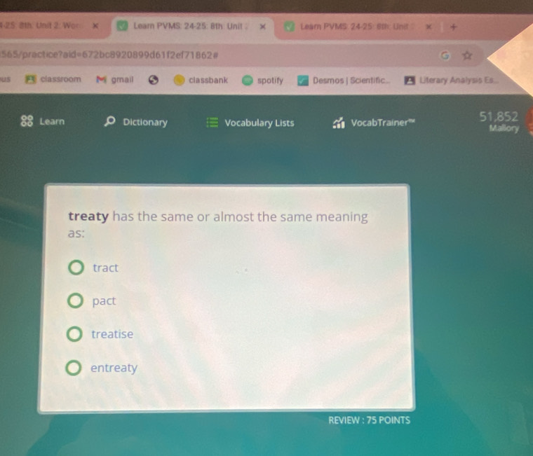 4-25: 8th. Unit 2: Wor Learn PVMS: 24-25: 8th: Unit Learn PVMS: 24-25: 8th: Unit
565/practice?aid=672bc8920899d61f2ef71862#
us classroom gmail classbank spotify Desmos | Scientific Literary Analysis Es...
Learn Dictionary Vocabulary Lists VocabTrainer 51,852
Mallory
treaty has the same or almost the same meaning
as:
tract
pact
treatise
entreaty
REVIEW : 75 POINTS