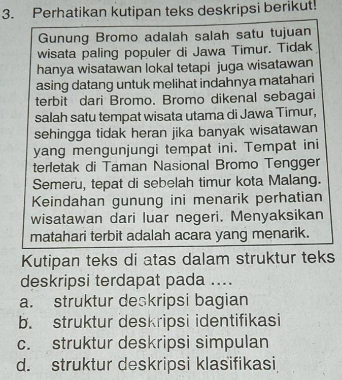 Perhatikan kutipan teks deskripsi berikut!
Gunung Bromo adalah salah satu tujuan
wisata paling populer di Jawa Timur. Tidak
hanya wisatawan lokal tetapi juga wisatawan
asing datang untuk melihat indahnya matahari
terbit dari Bromo. Bromo dikenal sebagai
salah satu tempat wisata utama di Jawa Timur,
sehingga tidak heran jika banyak wisatawan
yang mengunjungi tempat ini. Tempat ini
terletak di Taman Nasional Bromo Tengger
Semeru, tepat di sebelah timur kota Malang.
Keindahan gunung ini menarik perhatian
wisatawan dari luar negeri. Menyaksikan
matahari terbit adalah acara yang menarik.
Kutipan teks di atas dalam struktur teks
deskripsi terdapat pada ....
a. struktur deskripsi bagian
b. struktur deskripsi identifikasi
c. struktur deskripsi simpulan
d. struktur deskripsi klasifikasi