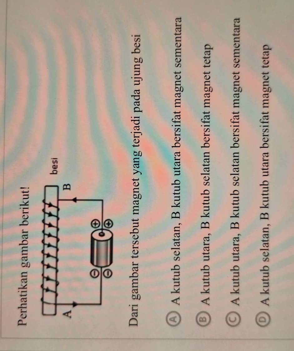 Perhatikan gambar berikut!
Dari gambar tersebut magnet yang terjadi pada ujung besi
a A kutub selatan, B kutub utara bersifat magnet sementara
5 A kutub utara, B kutub selatan bersifat magnet tetap
A kutub utara, B kutub selatan bersifat magnet sementara
A kutub selatan, B kutub utara bersifat magnet tetap