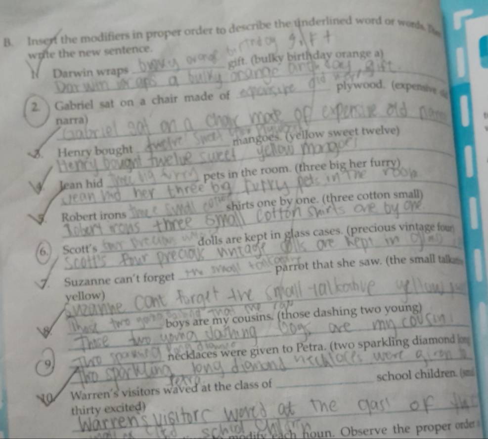 Insert the modifiers in proper order to describe the underlined word or words fo 
write the new sentence. 
_ 
N Darwin wraps_ gift. (bulky birthday orange a) 
2. ) Gabriel sat on a chair made of 
_plywood. (expensive 
_ 
narra) 
_ 
3. Henry bought_ mangoes. (yellow sweet twelve) 
_ 
Jean hid _pets in the room. (three big her furry) 
_ 
Robert irons_ shirts one by one. (three cotton small) 
6. Scott's _dolls are kept in glass cases. (precious vintage fou 
_ 
7. Suzanne can't forget_ parrot that she saw. (the small talk 
yellow) 
_ 
_ 
boys are my cousins. (those dashing two young) 
9 __necklaces were given to Petra. (two sparkling diamond 
10 Warren's visitors waved at the class of _school children. (sm 
thirty excited) 
ify a noun. Observe the proper orde