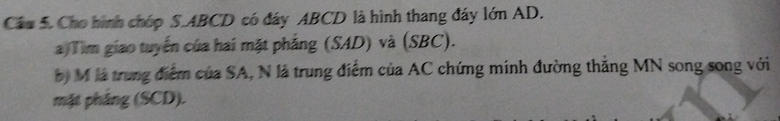 Cầu 5. Cho hình chóp S. ABCD có đáy ABCD là hình thang đáy lớn AD. 
a Tim giao tuyến của hai mặt phẳng (SAD) và (SBC). 
b) M là trung điểm của SA, N là trung điểm của AC chứng minh đường thẳng MN song song với 
mặt pháng (SCD).