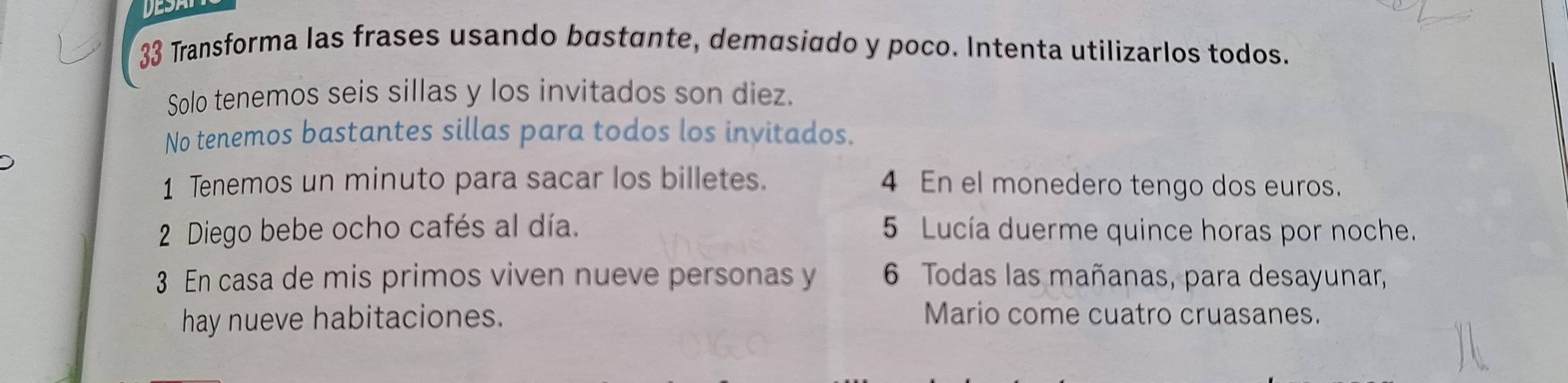 Transforma las frases usando bøstante, demαsiado y poco. Intenta utilizarlos todos. 
Solo tenemos seis sillas y los invitados son diez. 
No tenemos bastantes sillas para todos los invitados. 
1 Tenemos un minuto para sacar los billetes. 4 En el monedero tengo dos euros. 
2 Diego bebe ocho cafés al día. 5 Lucía duerme quince horas por noche. 
3 En casa de mis primos viven nueve personas y 6 Todas las mañanas, para desayunar, 
hay nueve habitaciones. 
Mario come cuatro cruasanes.