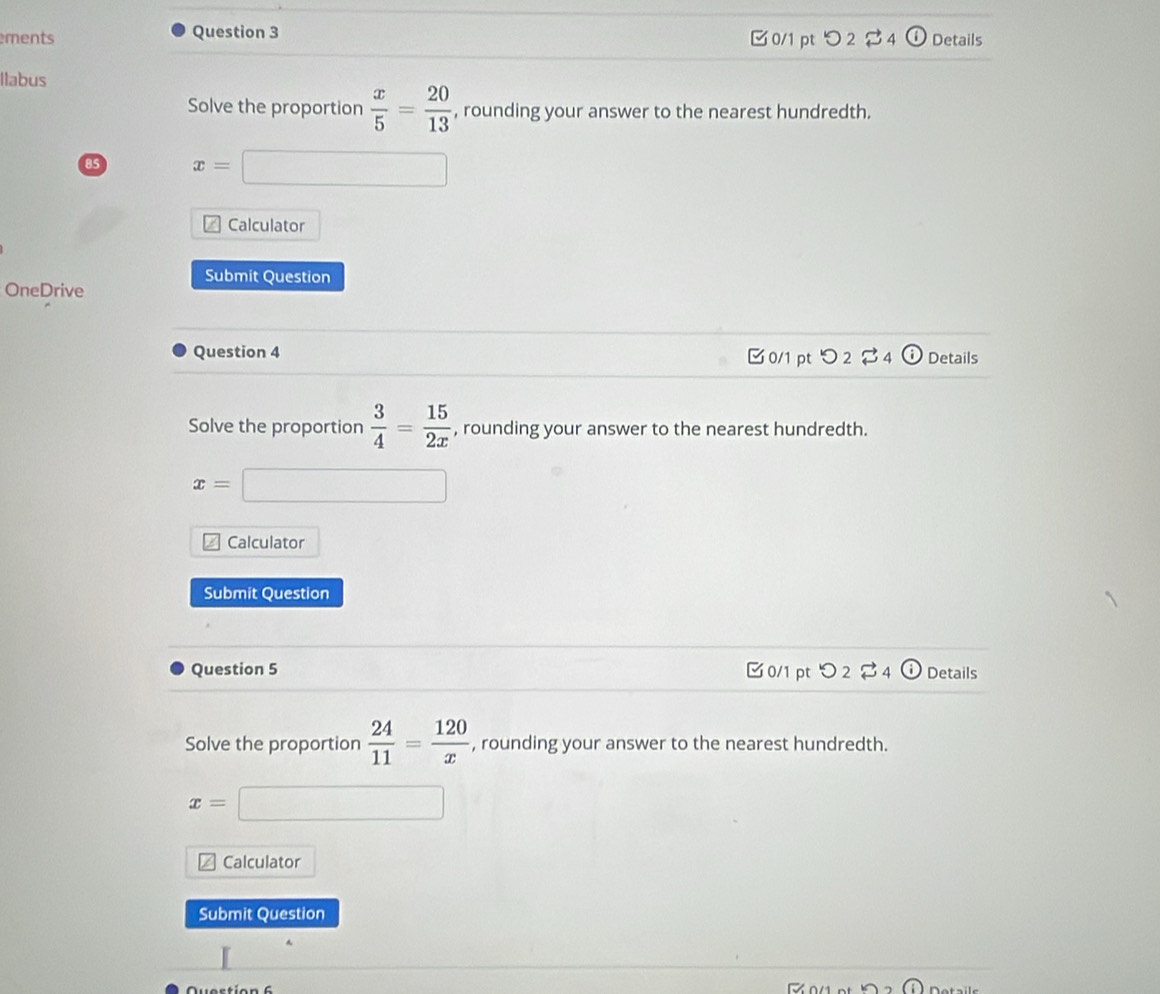 ments Question 3 Details 
0/1 pt つ 2 vector  4 
Ilabus 
Solve the proportion  x/5 = 20/13  , rounding your answer to the nearest hundredth. 
85 x=□
Calculator 
Submit Question 
OneDrive 
Question 4 C 0/1 pt O_2dot approx _4 enclosecirclei Details 
Solve the proportion  3/4 = 15/2x  , rounding your answer to the nearest hundredth.
x=□
Calculator 
Submit Question 
Question 5 0/1 pt O_2dot approx _4 enclosecirclei Details 
Solve the proportion  24/11 = 120/x  , rounding your answer to the nearest hundredth.
x=□
Calculator 
Submit Question