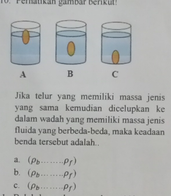 Perhatikan gambar berikut!
A
B
C
Jika telur yang memiliki massa jenis
yang sama kemudian dicelupkan ke
dalam wadah yang memiliki massa jenis
fluida yang berbeda-beda, maka keadaan
benda tersebut adalah..
a. (rho _b.........rho _f)
b. (rho _b.........rho _f)
C. (rho _b·s ·s rho _f)