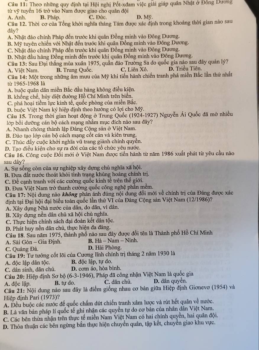 Theo những quy định tại Hội nghị Pốt-xđam việc giải giáp quân Nhật ở Đông Dương
từ vỹ tuyến 16 trở vào Nam được giao cho quân đội
A. Anh. B. Pháp. C. Đức. D. Mỹ.
Câu 12. Thời cơ của Tổng khởi nghĩa tháng Tám được xác định trong khoảng thời gian nào sau
đây?
A. Nhật đảo chính Pháp đến trước khi quân Đồng minh vào Đông Dương.
B. Mỹ tuyên chiến với Nhật đến trước khi quân Đồng minh vào Đông Dương.
C. Nhật đảo chính Pháp đến trước khi quân Đồng minh vào Đông Dương.
D. Nhật đầu hàng Đồng minh đến trước khi quân Đồng minh vào Đông Dương.
Câu 13: Sau Đại thắng mùa xuân 1975, quần đảo Trường Sa do quốc gia nào sau đây quản lý?
A. Việt Nam. B. Trung Quốc. C. Liên Xô. D. Triều Tiên.
Câu 14: Một trong những âm mưu của Mỹ khi tiến hành chiến tranh phá miền Bắc lần thứ nhất
từ 1965-1968 là
A. buộc quân dân miền Bắc đầu hàng không điều kiện.
B. khống chế, hủy diệt đường Hồ Chí Minh trên biển.
C. phá hoại tiềm lực kinh tế, quốc phòng của miền Bắc.
D. buộc Việt Nam ký hiệp định theo hướng có lợi cho Mỹ.
Câu 15. Trong thời gian hoạt động ở Trung Quốc (1924-1927) Nguyễn Ái Quốc đã mở nhiều
lớp bồi dưỡng cán bộ cách mạng nhằm mục đích nào sau đây?
A. Nhanh chóng thành lập Đảng Cộng sản ở Việt Nam.
B. Đào tạo lớp cán bộ cách mạng cốt cán và kiên trung.
C. Thúc đẩy cuộc khởi nghĩa vũ trang giành chính quyền.
D. Tạo điều kiện cho sự ra đời của các tổ chức yêu nước.
Câu 16. Công cuộc Đồi mới ở Việt Nam được tiến hành từ năm 1986 xuất phát từ yêu cầu nào
sau đây?
A. Sự sống còn của sự nghiệp xây dựng chủ nghĩa xã hội.
B. Đưa đất nước thoát khỏi tình trạng khủng hoảng chính trị.
C. Để cạnh tranh với các cường quốc kinh tế trên thế giới.
D. Đưa Việt Nam trở thanh cường quốc công nghệ phần mềm.
Câu 17: Nội dung nào không phản ánh đúng nội dung đổi mới về chính trị của Đảng được xác
định tại Đại hội đại biểu toàn quốc lần thứ VI của Đảng Cộng sản Việt Nam (12/1986)?
A. Xây dựng Nhà nước của dân, do dân, vì dân.
B. Xây dựng nền dân chủ xã hội chủ nghĩa.
C. Thực hiện chính sách đại đoàn kết dân tộc.
D. Phát huy nền dân chủ, thực hiện đa đảng.
Câu 18. Sau năm 1975, thành phố nào sau đây được đổi tên là Thành phố Hồ Chí Minh
A. Sài Gòn - Gia Định. B. Hà - Nam - Ninh.
C. Quảng Đà. D. Hải Phòng.
Câu 19: Tư tưởng cốt lõi của Cương lĩnh chính trị tháng 2 năm 1930 là
A. độc lập dân tộc. B. độc lập, tự do.
C. dân sinh, dân chủ. D. cơm áo, hòa bình.
Câu 20: Hiệp định Sơ bộ (6-3- 1946 ), Pháp đã công nhận Việt Nam là quốc gia
A. độc lập. B. tự do. C. dân chủ. D. dân quyền.
Câu 21: Nội dung nào sau đây là điểm giống nhau cơ bản giữa Hiệp định Giơnevơ (1954) và
Hiệp định Pari (1973)?
A. Đều buộc các nước đế quốc chấm dứt chiến tranh xâm lược và rút hết quân về nước.
B. Là văn bản pháp lí quốc tế ghi nhận các quyền tự do cơ bản của nhân dân Việt Nam.
C. Các bên thừa nhận trên thực tế miền Nam Việt Nam có hai chính quyền, hai quân đội.
D. Thỏa thuận các bên ngừng bắn thực hiện chuyền quân, tập kết, chuyền giao khu vực.