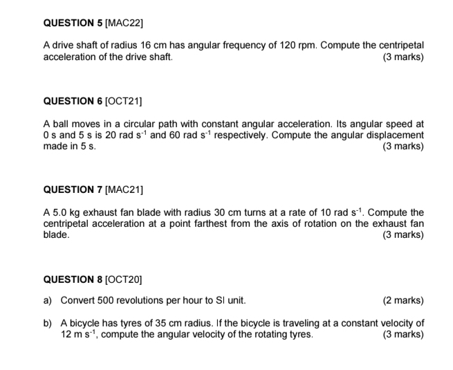 [MAC22] 
A drive shaft of radius 16 cm has angular frequency of 120 rpm. Compute the centripetal 
acceleration of the drive shaft. (3 marks) 
QUESTION 6 [OCT21] 
A ball moves in a circular path with constant angular acceleration. Its angular speed at
0 s and 5 s is 20 rad s^(-1) and 60 rad s^(-1) respectively. Compute the angular displacement 
made in 5 s. (3 marks) 
QUESTION 7 [MAC21] 
A 5.0 kg exhaust fan blade with radius 30 cm turns at a rate of 10 rad S^(-1). Compute the 
centripetal acceleration at a point farthest from the axis of rotation on the exhaust fan 
blade. (3 marks) 
QUESTION 8 [OCT20] 
a) Convert 500 revolutions per hour to SI unit. (2 marks) 
b) A bicycle has tyres of 35 cm radius. If the bicycle is traveling at a constant velocity of
12ms^(-1) , compute the angular velocity of the rotating tyres. (3 marks)