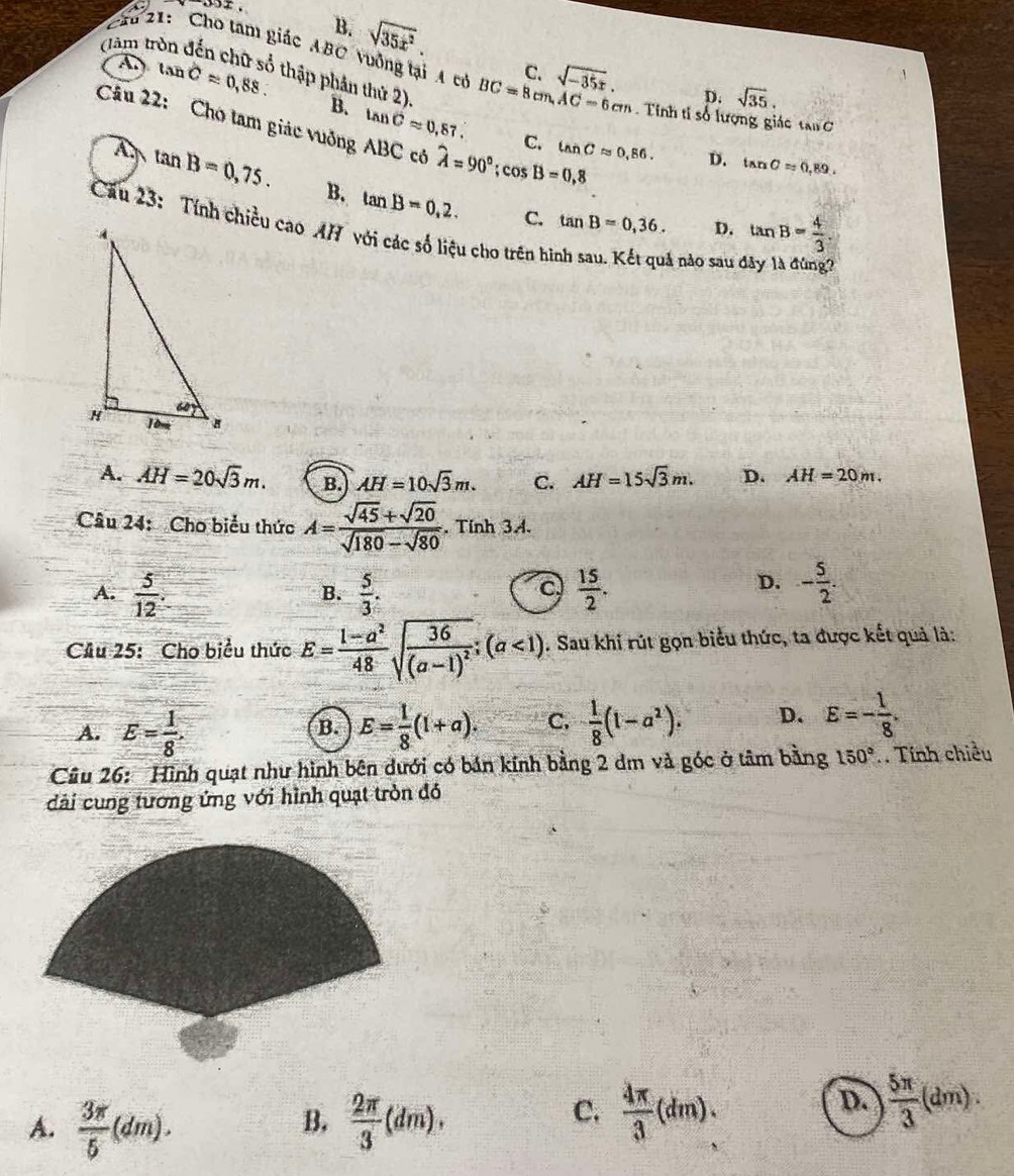 oox.
B.
(làm tn sqrt(35x^2).
Cầu 21:  Cho tam giác ABC vuởng tại A có BC=8cm,AC=6cm sqrt(-35x).
C.
tan C=0,88. - thập phân thứ 2).
D. sqrt(35).
Tinh tỉ số lượng giác tan C
B. tan Capprox 0.87. C. tan Capprox 0,86.
Câu 22: Cho tam giác vuởng ABC có widehat A=90°;cos B=0,8 tan B= 4/3 .
D. tan C=0.89.
tan B=0,75. B. tan B=0,2. C. tan B=0,36. D.
Câu 23: Tính chiều cao AH với các số liệu cho trên h
ná não sau é
A. AH=20sqrt(3)m. B. AH=10sqrt(3)m. C. AH=15sqrt(3)m. D. AH=20m.
Câu 24: Cho biểu thức A= (sqrt(45)+sqrt(20))/sqrt(180)-sqrt(80) . Tính 3.A.
D.
A.  5/12 .  5/3 .  15/2 . - 5/2 .
B.
C
Cầu 25: Cho biểu thức E= (1-a^2)/48 sqrt(frac 36)(a-1)^2;(a<1). Sau khi rút gọn biểu thức, ta được kết quả là:
A. E= 1/8 . E= 1/8 (1+a). C.  1/8 (1-a^2). D. E=- 1/8 .
B.
Câu 26: Hình quạt như hình bên dưới có bản kính bằng 2 dm và góc ở tâm bằng 150°. Tính chiều
dài cung tương ứng với hình quạt tròn đó
A.  3π /5 (dm).  2π /3 (dm),
B.
C.  4π /3 (dm).
D.  5π /3 (dm).