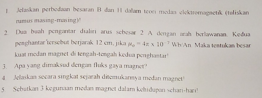 Jelaskan perbedaan besaran B dan H dalam teori medan elektromagnetik (tuliskan 
rumus masing-masing)! 
2. Dua buah pengantar dialiri arus sebesar 2 A dengan arah berlawanan. Kedua 
penghantar'tersebut berjarak 12 cm, jika mu _o=4π * 10^(-7)Wb/An Maka tentukan besar 
kuat medan magnet di tengah-tengah kedua penghantar' 
3. Apa yang dimaksud dengan fluks gaya magnet? 
4. Jelaskan secara singkat sejarah ditemukannya medan magnet! 
5 Sebutkan 3 kegunaan medan magnet dalam kehidupan sehari-hari!