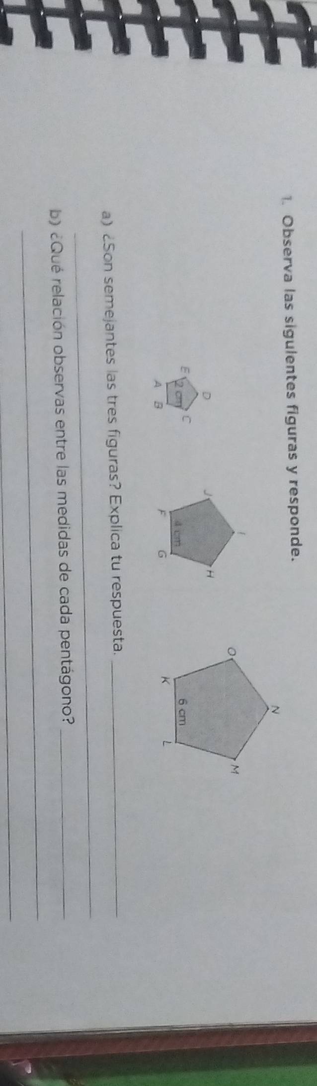 Observa las sigulentes figuras y responde. 
E C 
A B 
_ 
a) Son semejantes las tres figuras? Explica tu respuesta._ 
_ 
b) ¿Qué relación observas entre las medidas de cada pentágono?_ 
_